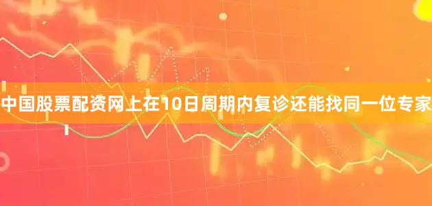 中国股票配资网上在10日周期内复诊还能找同一位专家