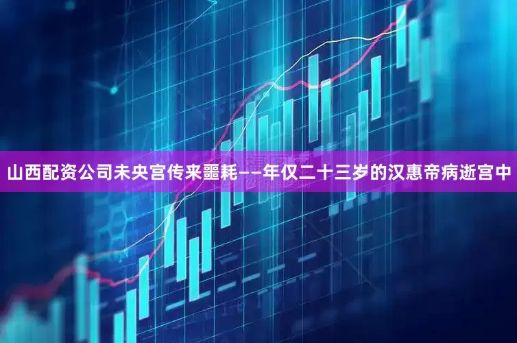 山西配资公司未央宫传来噩耗——年仅二十三岁的汉惠帝病逝宫中