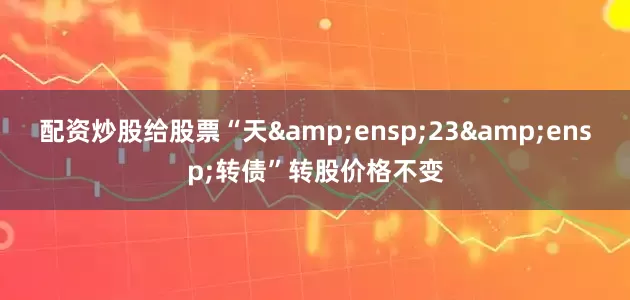 配资炒股给股票“天&ensp;23&ensp;转债”转股价格不变