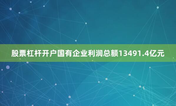 股票杠杆开户国有企业利润总额13491.4亿元