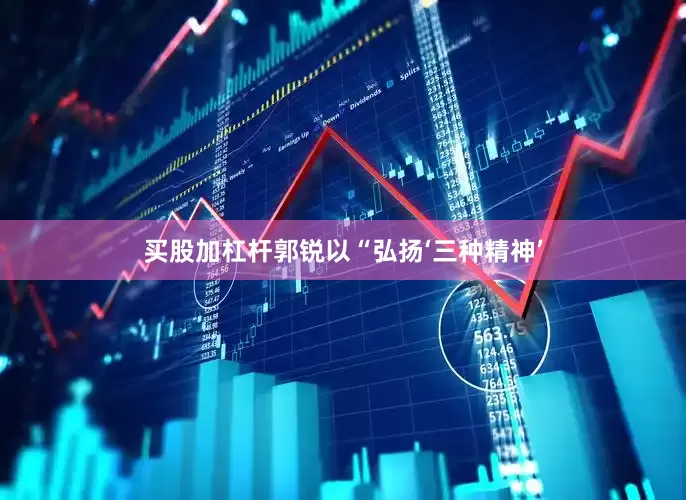 买股加杠杆郭锐以“弘扬‘三种精神’