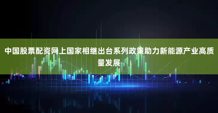 中国股票配资网上国家相继出台系列政策助力新能源产业高质量发展