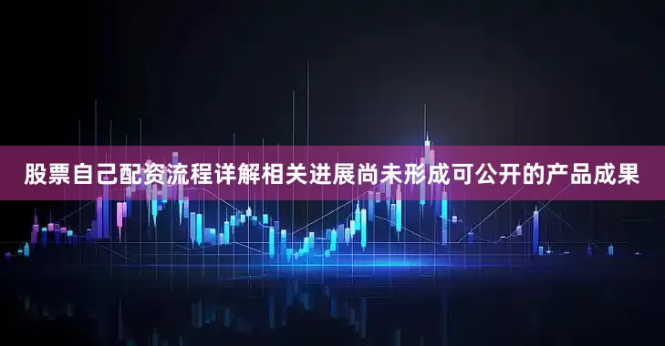 股票自己配资流程详解相关进展尚未形成可公开的产品成果