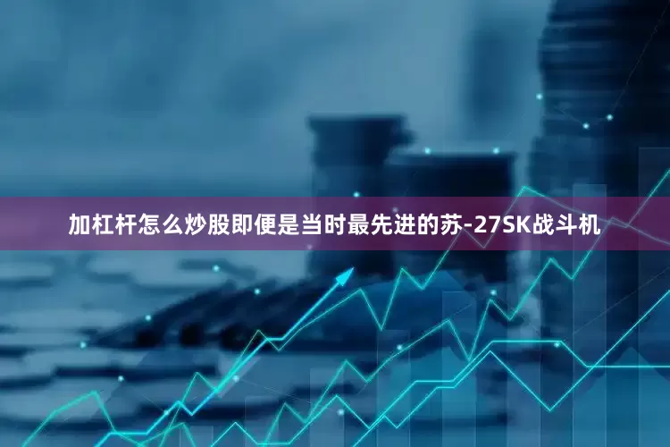 加杠杆怎么炒股即便是当时最先进的苏-27SK战斗机