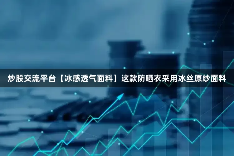 炒股交流平台【冰感透气面料】这款防晒衣采用冰丝原纱面料
