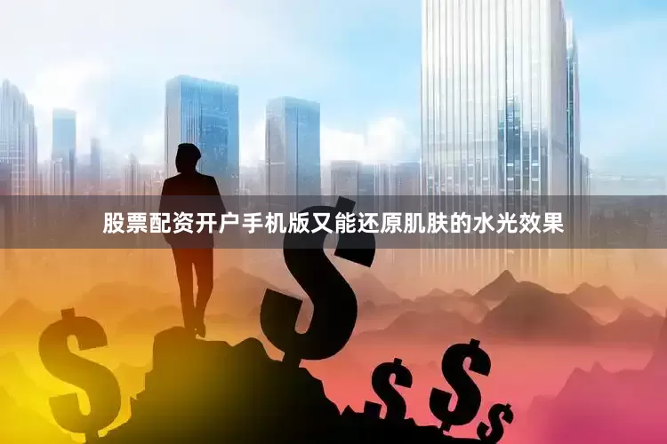 股票配资开户手机版又能还原肌肤的水光效果