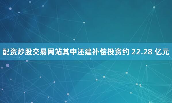 配资炒股交易网站其中还建补偿投资约 22.28 亿元