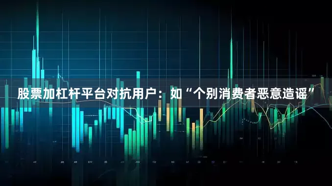 股票加杠杆平台对抗用户：如“个别消费者恶意造谣”