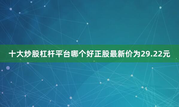 十大炒股杠杆平台哪个好正股最新价为29.22元