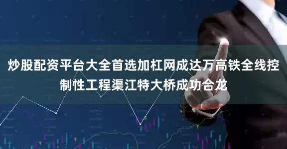 炒股配资平台大全首选加杠网成达万高铁全线控制性工程渠江特大桥成功合龙