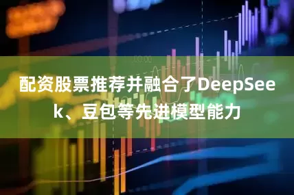配资股票推荐并融合了DeepSeek、豆包等先进模型能力