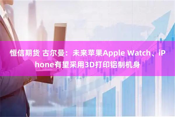 恒信期货 古尔曼：未来苹果Apple Watch、iPhone有望采用3D打印铝制机身