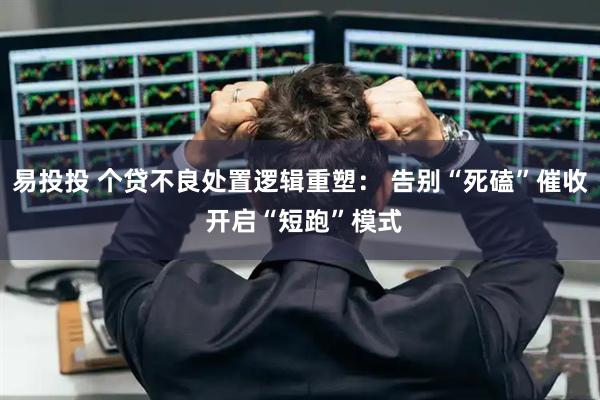 易投投 个贷不良处置逻辑重塑： 告别“死磕”催收 开启“短跑”模式