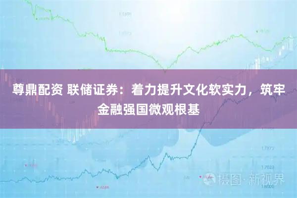 尊鼎配资 联储证券：着力提升文化软实力，筑牢金融强国微观根基