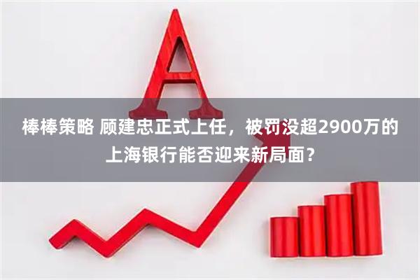 棒棒策略 顾建忠正式上任，被罚没超2900万的上海银行能否迎来新局面？