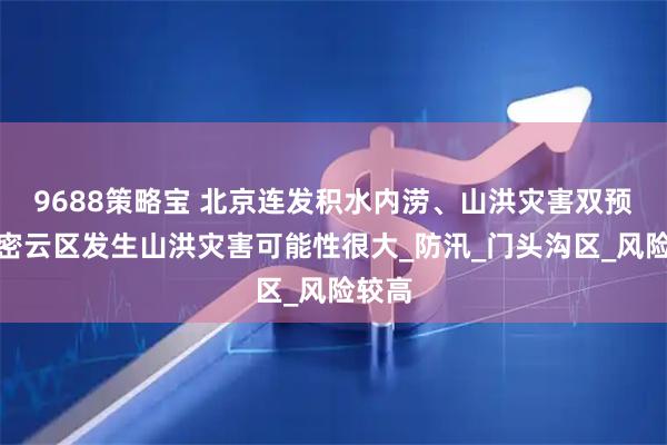 9688策略宝 北京连发积水内涝、山洪灾害双预警，密云区发生山洪灾害可能性很大_防汛_门头沟区_风险较高