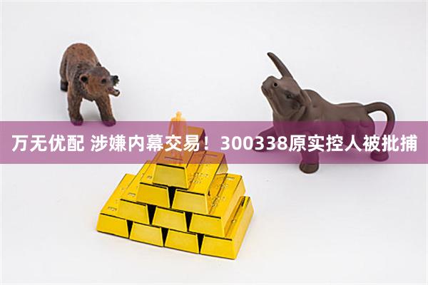 万无优配 涉嫌内幕交易！300338原实控人被批捕
