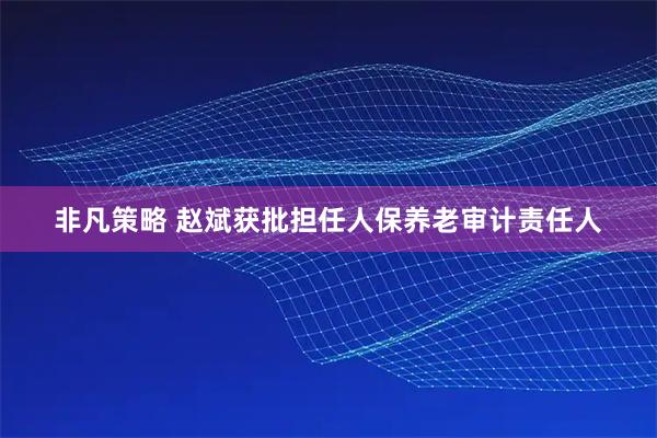 非凡策略 赵斌获批担任人保养老审计责任人