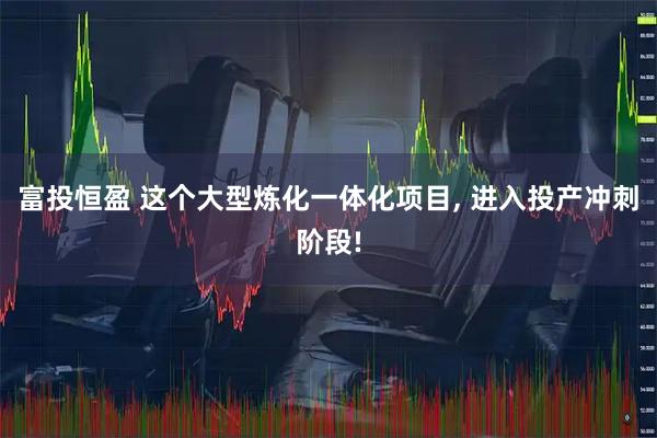 富投恒盈 这个大型炼化一体化项目, 进入投产冲刺阶段!