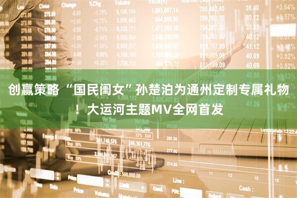 创赢策略 “国民闺女”孙楚泊为通州定制专属礼物！大运河主题MV全网首发