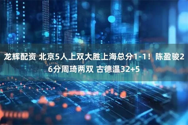 龙辉配资 北京5人上双大胜上海总分1-1！陈盈骏26分周琦两双 古德温32+5