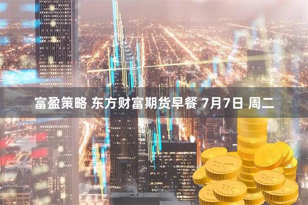 富盈策略 东方财富期货早餐 7月7日 周二
