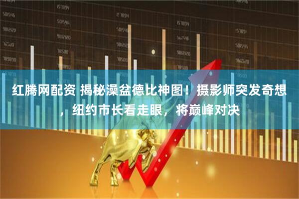 红腾网配资 揭秘澡盆德比神图！摄影师突发奇想，纽约市长看走眼，将巅峰对决