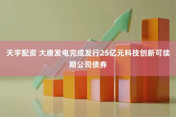 天宇配资 大唐发电完成发行25亿元科技创新可续期公司债券