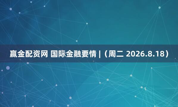 赢金配资网 国际金融要情 |（周二 2026.8.18）